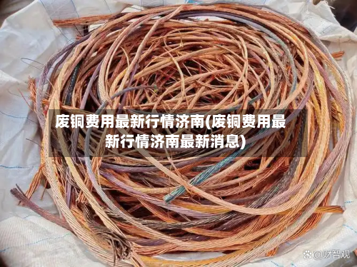 废铜费用最新行情济南(废铜费用最新行情济南最新消息)