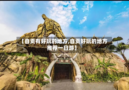 【自贡有好玩的地方,自贡好玩的地方推荐一日游】-第1张图片