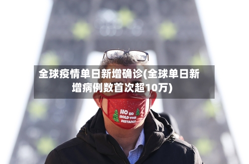 全球疫情单日新增确诊(全球单日新增病例数首次超10万)