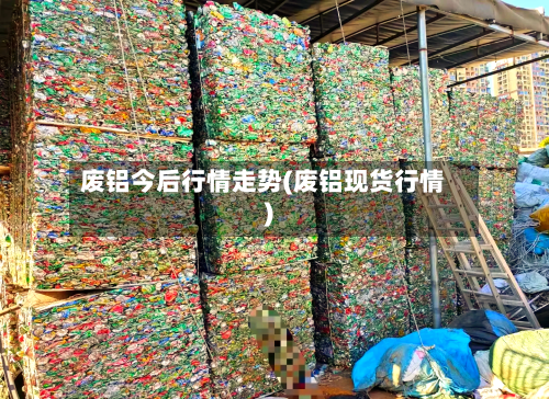 废铝今后行情走势(废铝现货行情)