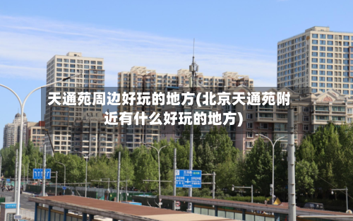 天通苑周边好玩的地方(北京天通苑附近有什么好玩的地方)-第1张图片