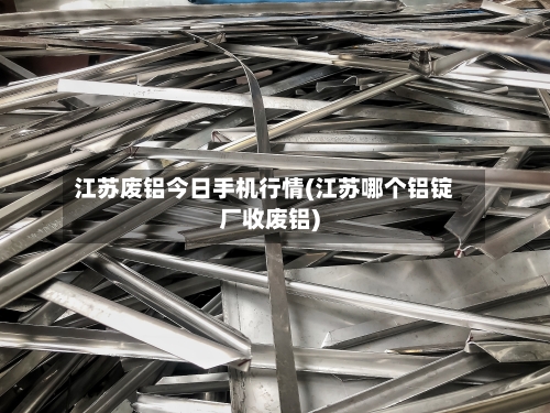 江苏废铝今日手机行情(江苏哪个铝锭厂收废铝)