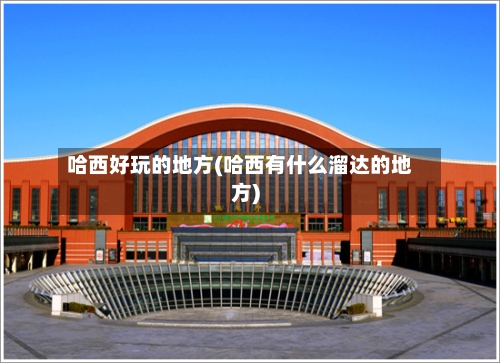 哈西好玩的地方(哈西有什么溜达的地方)
