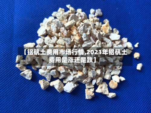 【铝矾土费用市场行情,2021年铝矾土费用是涨还是跌】-第2张图片