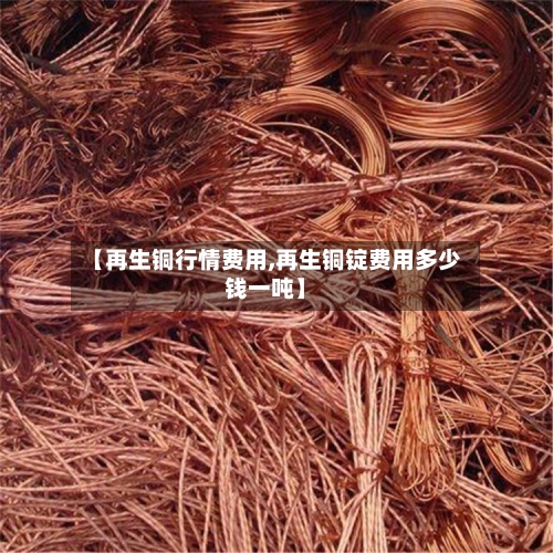 【再生铜行情费用,再生铜锭费用多少钱一吨】