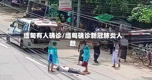 缅甸有人确诊/缅甸确诊新冠肺炎人数