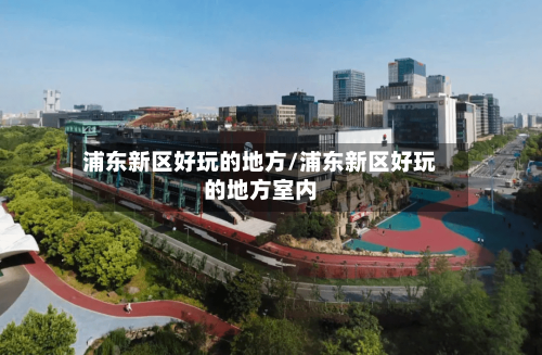 浦东新区好玩的地方/浦东新区好玩的地方室内