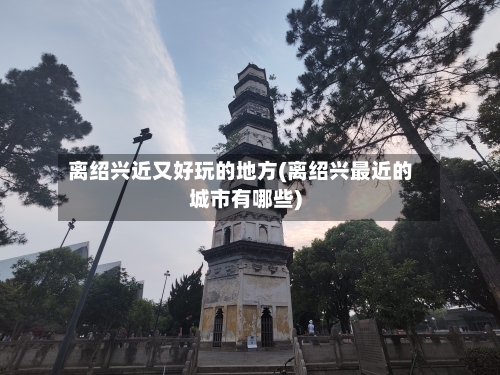 离绍兴近又好玩的地方(离绍兴最近的城市有哪些)-第2张图片