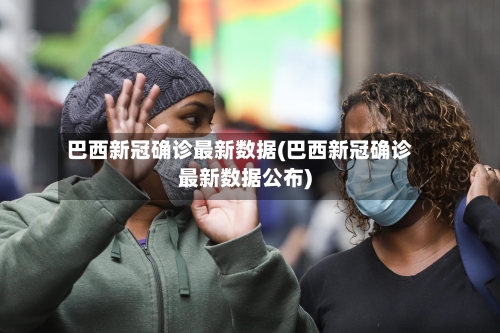 巴西新冠确诊最新数据(巴西新冠确诊最新数据公布)-第2张图片