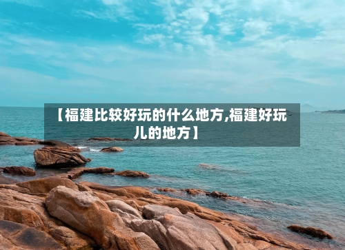 【福建比较好玩的什么地方,福建好玩儿的地方】-第2张图片