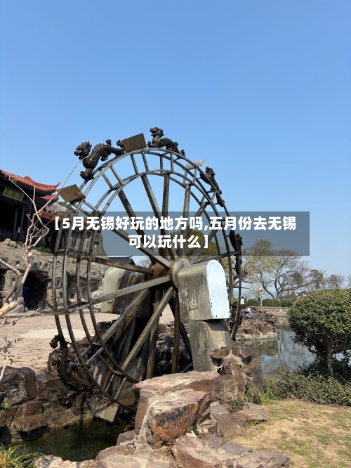 【5月无锡好玩的地方吗,五月份去无锡可以玩什么】-第2张图片