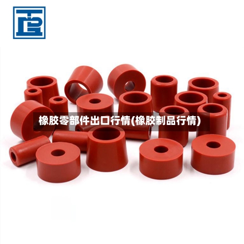 橡胶零部件出口行情(橡胶制品行情)