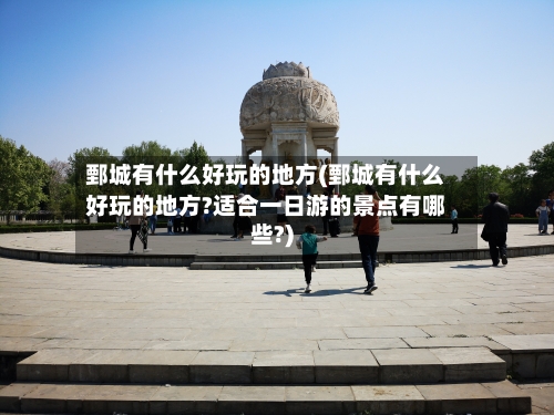 鄄城有什么好玩的地方(鄄城有什么好玩的地方?适合一日游的景点有哪些?)