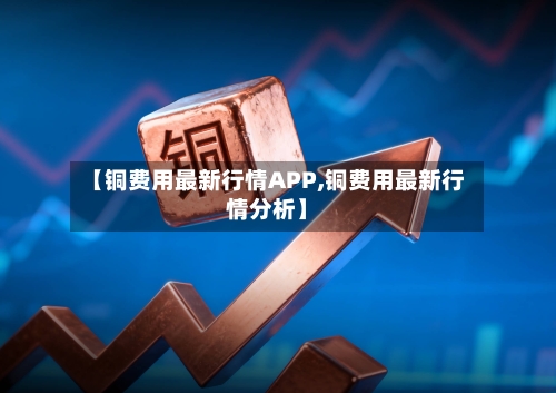【铜费用最新行情APP,铜费用最新行情分析】