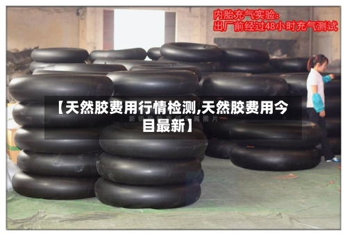 【天然胶费用行情检测,天然胶费用今目最新】